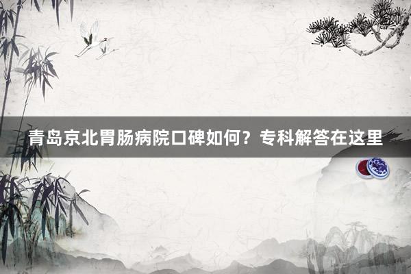 青岛京北胃肠病院口碑如何？专科解答在这里