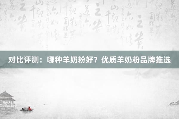 对比评测：哪种羊奶粉好？优质羊奶粉品牌推选