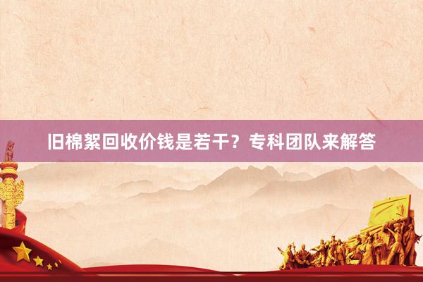 旧棉絮回收价钱是若干？专科团队来解答