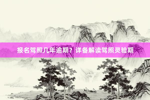 报名驾照几年逾期？详备解读驾照灵验期