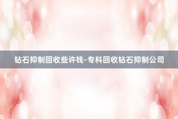 钻石抑制回收些许钱-专科回收钻石抑制公司